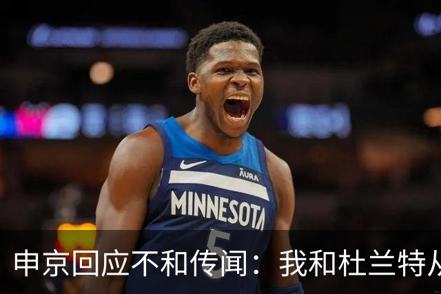 申京回应不和传闻：我和杜兰特从没争吵过 能理解乌度卡对我发火